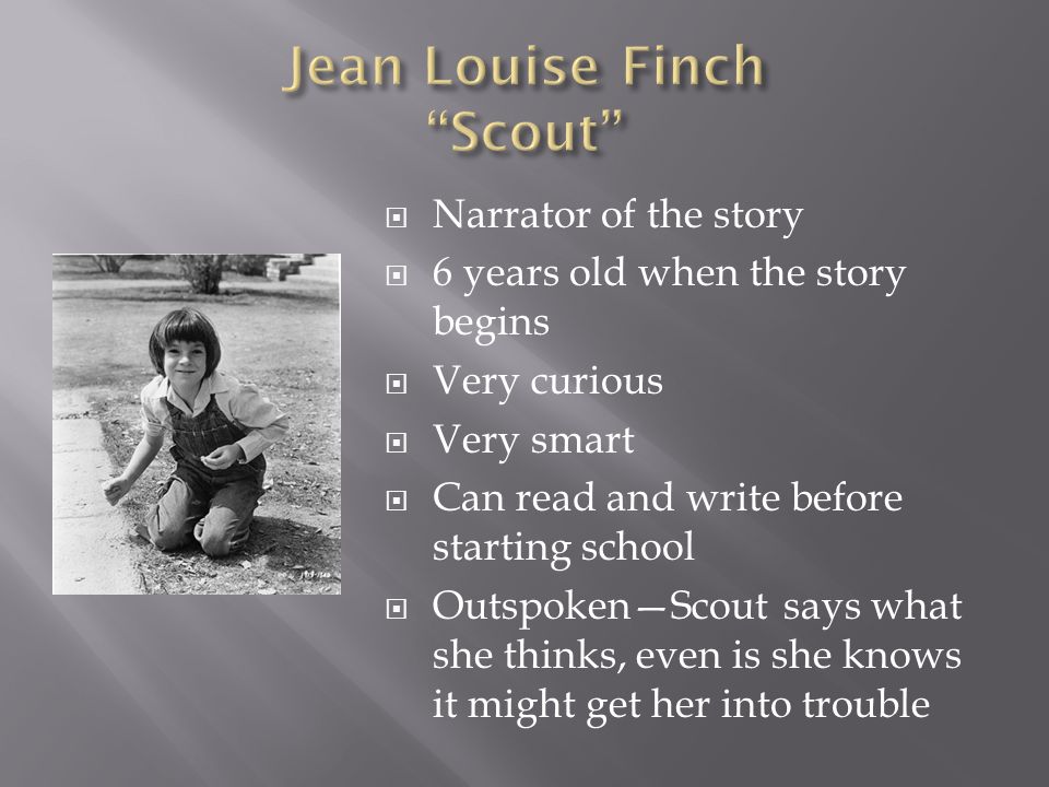  Narrator of the story  6 years old when the story begins  Very curious  Very smart  Can read and write before starting school  Outspoken—Scout says what she thinks, even is she knows it might get her into trouble