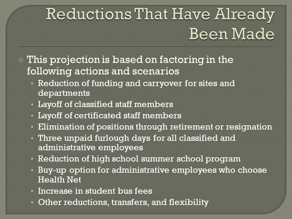  This projection is based on factoring in the following actions and scenarios Reduction of funding and carryover for sites and departments Layoff of classified staff members Layoff of certificated staff members Elimination of positions through retirement or resignation Three unpaid furlough days for all classified and administrative employees Reduction of high school summer school program Buy-up option for administrative employees who choose Health Net Increase in student bus fees Other reductions, transfers, and flexibility