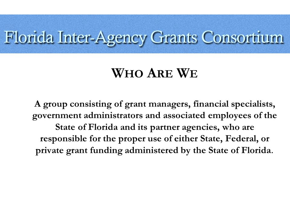 W HO A RE W E A group consisting of grant managers, financial specialists, government administrators and associated employees of the State of Florida and its partner agencies, who are responsible for the proper use of either State, Federal, or private grant funding administered by the State of Florida.