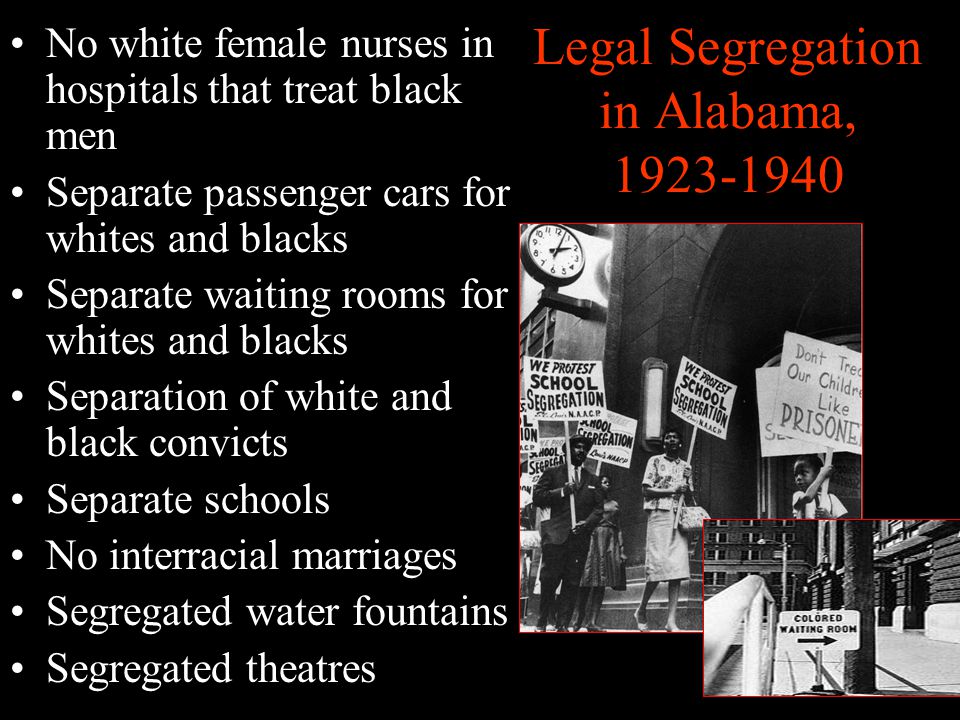 Legal Segregation in Alabama, No white female nurses in hospitals that treat black men Separate passenger cars for whites and blacks Separate waiting rooms for whites and blacks Separation of white and black convicts Separate schools No interracial marriages Segregated water fountains Segregated theatres