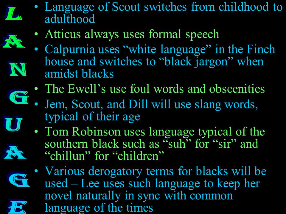 Language of Scout switches from childhood to adulthood Atticus always uses formal speech Calpurnia uses white language in the Finch house and switches to black jargon when amidst blacks The Ewell’s use foul words and obscenities Jem, Scout, and Dill will use slang words, typical of their age Tom Robinson uses language typical of the southern black such as suh for sir and chillun for children Various derogatory terms for blacks will be used – Lee uses such language to keep her novel naturally in sync with common language of the times