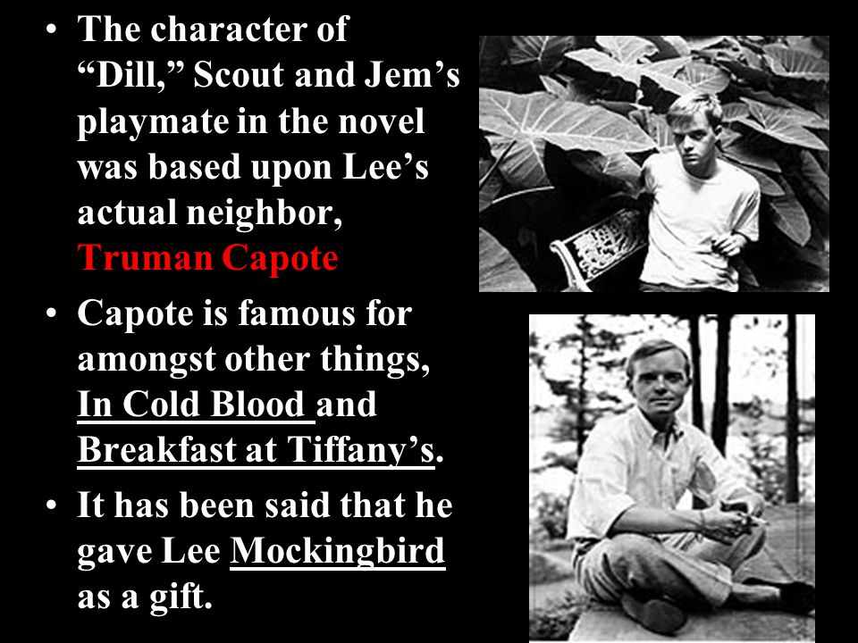 The character of Dill, Scout and Jem’s playmate in the novel was based upon Lee’s actual neighbor, Truman Capote Capote is famous for amongst other things, In Cold Blood and Breakfast at Tiffany’s.