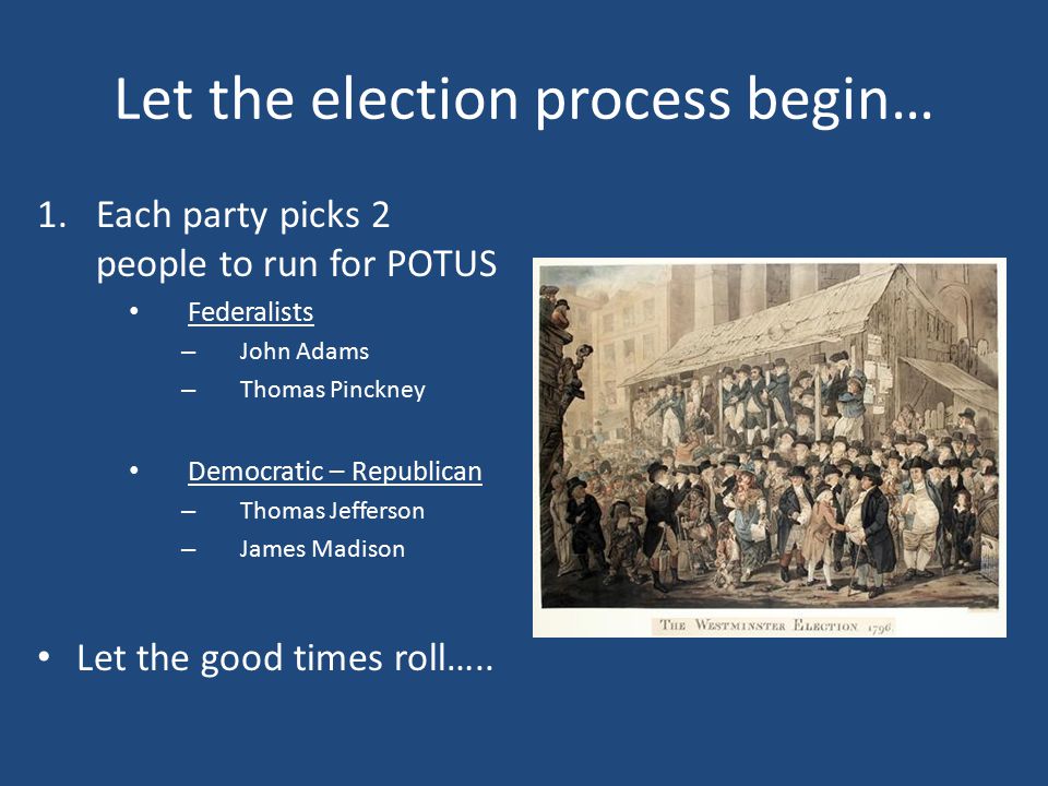Let the election process begin… 1.Each party picks 2 people to run for POTUS Federalists – John Adams – Thomas Pinckney Democratic – Republican – Thomas Jefferson – James Madison Let the good times roll…..