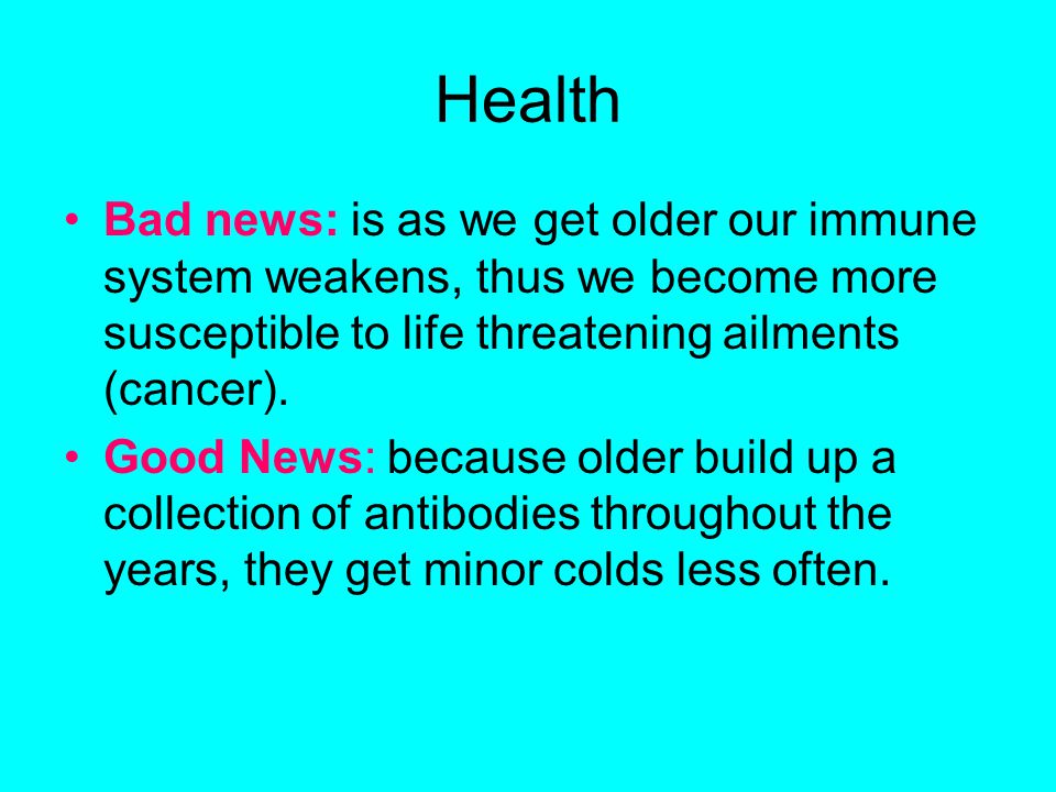 Health Bad news: is as we get older our immune system weakens, thus we become more susceptible to life threatening ailments (cancer).