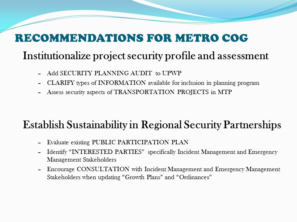 RECOMMENDATIONS FOR METRO COG Establish Sustainability in Regional Security Partnerships –Evaluate existing PUBLIC PARTICIPATION PLAN –Identify INTERESTED PARTIES specifically Incident Management and Emergency Management Stakeholders –Encourage CONSULTATION with Incident Management and Emergency Management Stakeholders when updating Growth Plans and Ordinances Institutionalize project security profile and assessment –Add SECURITY PLANNING AUDIT to UPWP –CLARIFY types of INFORMATION available for inclusion in planning program –Assess security aspects of TRANSPORTATION PROJECTS in MTP