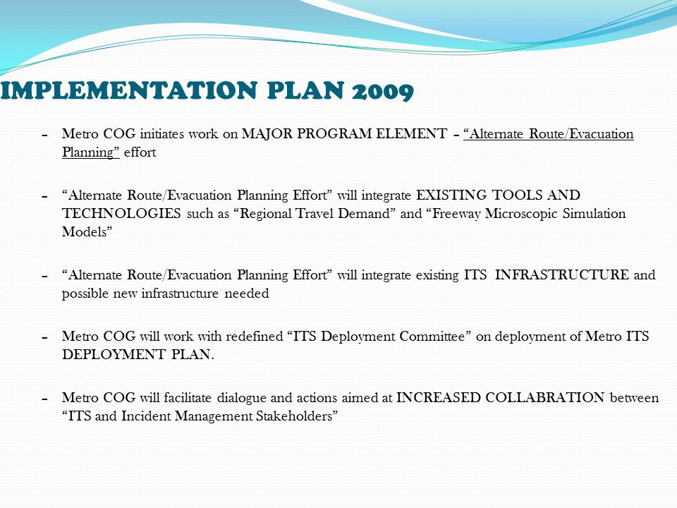IMPLEMENTATION PLAN 2009 –Metro COG initiates work on MAJOR PROGRAM ELEMENT – Alternate Route/Evacuation Planning effort – Alternate Route/Evacuation Planning Effort will integrate EXISTING TOOLS AND TECHNOLOGIES such as Regional Travel Demand and Freeway Microscopic Simulation Models – Alternate Route/Evacuation Planning Effort will integrate existing ITS INFRASTRUCTURE and possible new infrastructure needed –Metro COG will work with redefined ITS Deployment Committee on deployment of Metro ITS DEPLOYMENT PLAN.