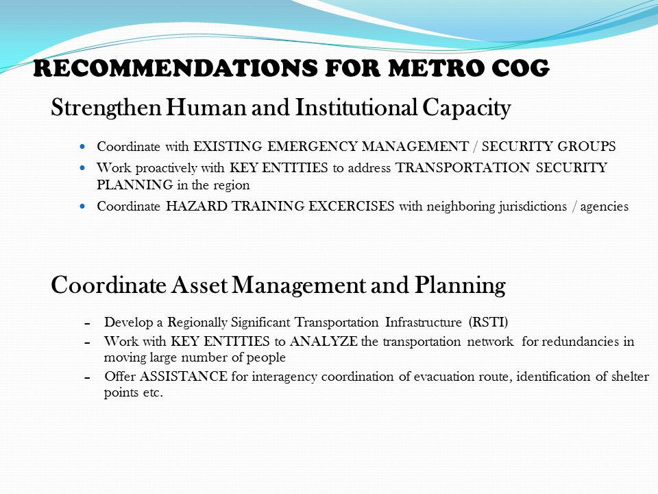 RECOMMENDATIONS FOR METRO COG Strengthen Human and Institutional Capacity Coordinate with EXISTING EMERGENCY MANAGEMENT / SECURITY GROUPS Work proactively with KEY ENTITIES to address TRANSPORTATION SECURITY PLANNING in the region Coordinate HAZARD TRAINING EXCERCISES with neighboring jurisdictions / agencies Coordinate Asset Management and Planning –Develop a Regionally Significant Transportation Infrastructure (RSTI) –Work with KEY ENTITIES to ANALYZE the transportation network for redundancies in moving large number of people –Offer ASSISTANCE for interagency coordination of evacuation route, identification of shelter points etc.