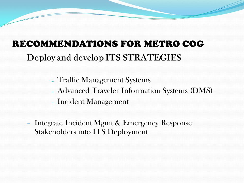 RECOMMENDATIONS FOR METRO COG Deploy and develop ITS STRATEGIES – Traffic Management Systems – Advanced Traveler Information Systems (DMS) – Incident Management – Integrate Incident Mgmt & Emergency Response Stakeholders into ITS Deployment