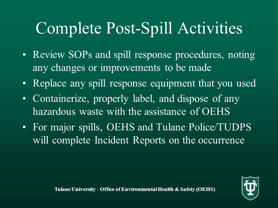 Tulane University - Office of Environmental Health & Safety (OEHS) Complete Post-Spill Activities Review SOPs and spill response procedures, noting any changes or improvements to be made Replace any spill response equipment that you used Containerize, properly label, and dispose of any hazardous waste with the assistance of OEHS For major spills, OEHS and Tulane Police/TUDPS will complete Incident Reports on the occurrence