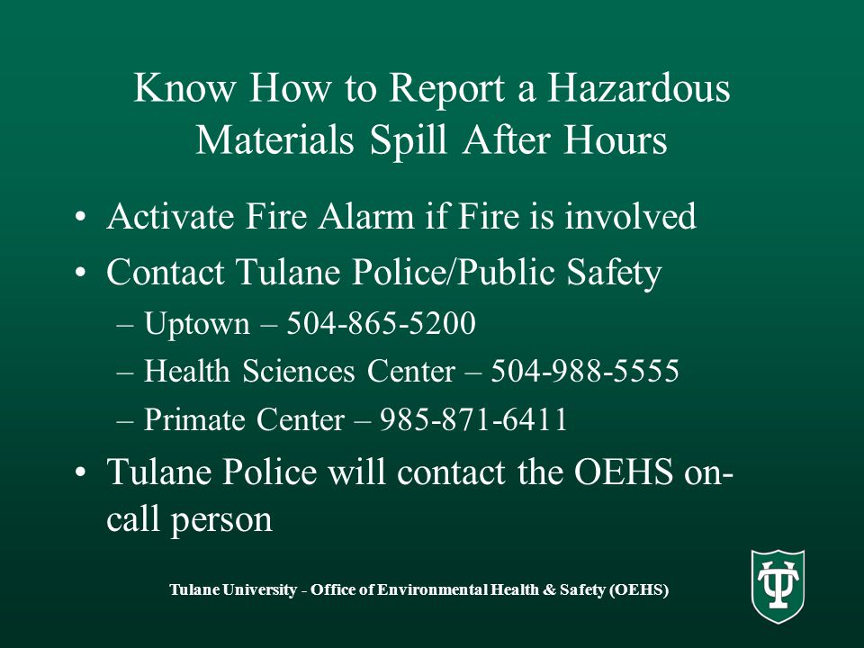 Tulane University - Office of Environmental Health & Safety (OEHS) Know How to Report a Hazardous Materials Spill After Hours Activate Fire Alarm if Fire is involved Contact Tulane Police/Public Safety –Uptown – –Health Sciences Center – –Primate Center – Tulane Police will contact the OEHS on- call person