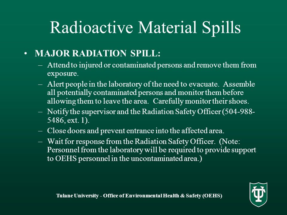 Tulane University - Office of Environmental Health & Safety (OEHS) Radioactive Material Spills MAJOR RADIATION SPILL: –Attend to injured or contaminated persons and remove them from exposure.