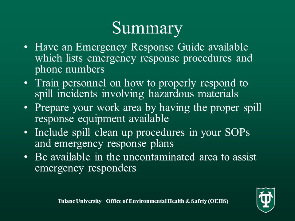 Tulane University - Office of Environmental Health & Safety (OEHS) Summary Have an Emergency Response Guide available which lists emergency response procedures and phone numbers Train personnel on how to properly respond to spill incidents involving hazardous materials Prepare your work area by having the proper spill response equipment available Include spill clean up procedures in your SOPs and emergency response plans Be available in the uncontaminated area to assist emergency responders