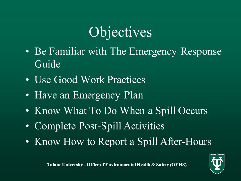 Tulane University - Office of Environmental Health & Safety (OEHS) Objectives Be Familiar with The Emergency Response Guide Use Good Work Practices Have an Emergency Plan Know What To Do When a Spill Occurs Complete Post-Spill Activities Know How to Report a Spill After-Hours