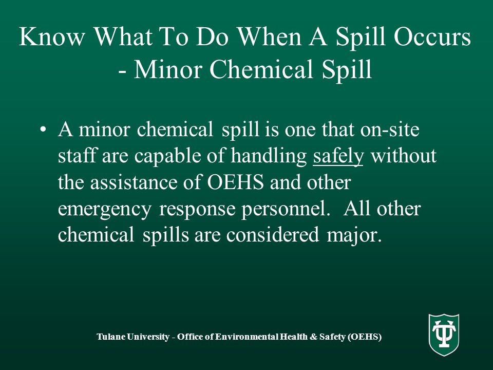 Tulane University - Office of Environmental Health & Safety (OEHS) Know What To Do When A Spill Occurs - Minor Chemical Spill A minor chemical spill is one that on-site staff are capable of handling safely without the assistance of OEHS and other emergency response personnel.