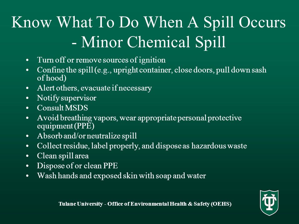Tulane University - Office of Environmental Health & Safety (OEHS) Know What To Do When A Spill Occurs - Minor Chemical Spill Turn off or remove sources of ignition Confine the spill (e.g., upright container, close doors, pull down sash of hood) Alert others, evacuate if necessary Notify supervisor Consult MSDS Avoid breathing vapors, wear appropriate personal protective equipment (PPE) Absorb and/or neutralize spill Collect residue, label properly, and dispose as hazardous waste Clean spill area Dispose of or clean PPE Wash hands and exposed skin with soap and water