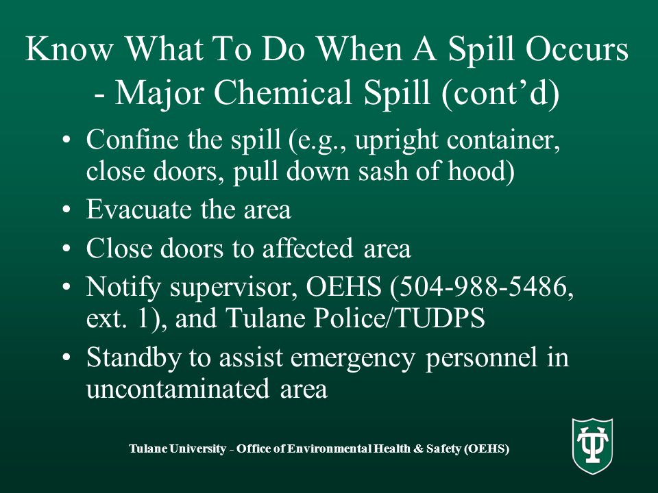 Tulane University - Office of Environmental Health & Safety (OEHS) Know What To Do When A Spill Occurs - Major Chemical Spill (cont’d) Confine the spill (e.g., upright container, close doors, pull down sash of hood) Evacuate the area Close doors to affected area Notify supervisor, OEHS ( , ext.