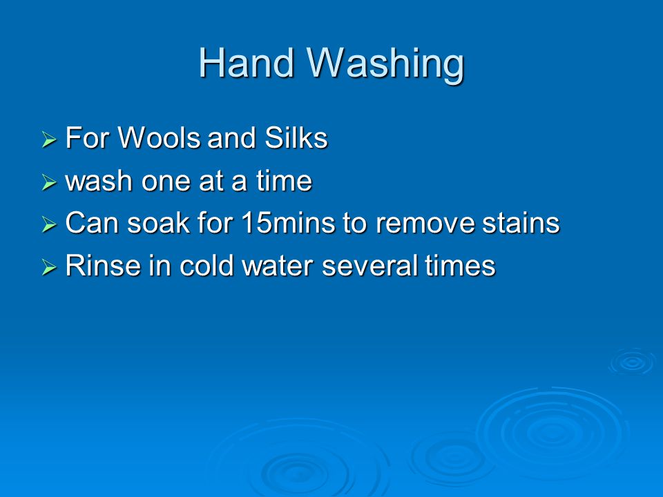Hand Washing  For Wools and Silks  wash one at a time  Can soak for 15mins to remove stains  Rinse in cold water several times