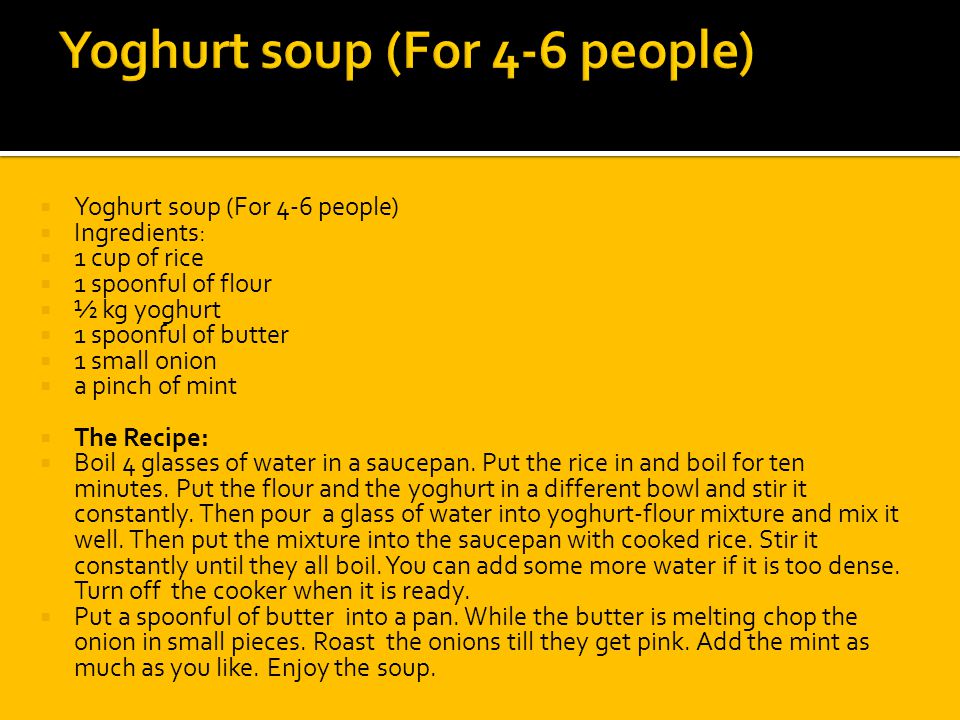  Yoghurt soup (For 4-6 people)  Ingredients:  1 cup of rice  1 spoonful of flour  ½ kg yoghurt  1 spoonful of butter  1 small onion  a pinch of mint  The Recipe:  Boil 4 glasses of water in a saucepan.
