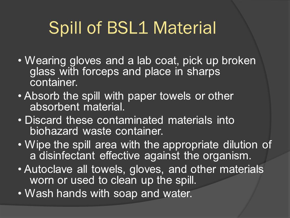 Spill of BSL1 Material Wearing gloves and a lab coat, pick up broken glass with forceps and place in sharps container.