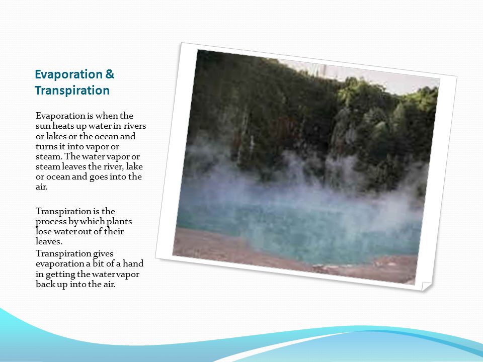 Evaporation & Transpiration Evaporation is when the sun heats up water in rivers or lakes or the ocean and turns it into vapor or steam.
