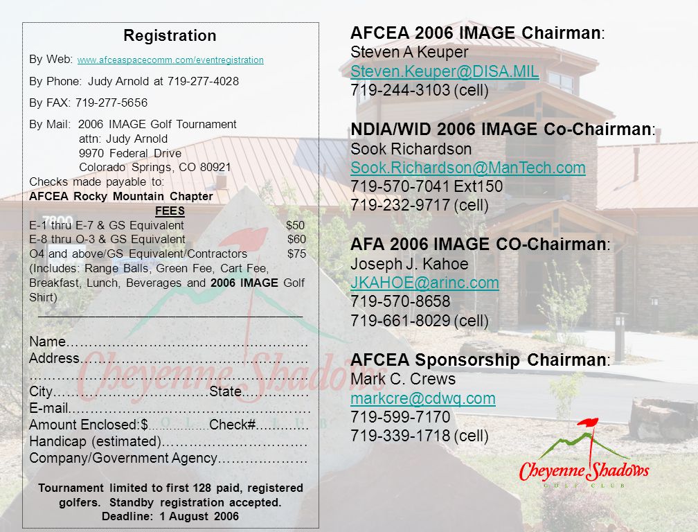 Registration By Web:     By Phone: Judy Arnold at By FAX: By Mail: 2006 IMAGE Golf Tournament attn: Judy Arnold 9970 Federal Drive Colorado Springs, CO Checks made payable to: AFCEA Rocky Mountain Chapter FEES E-1 thru E-7 & GS Equivalent $50 E-8 thru O-3 & GS Equivalent $60 O4 and above/GS Equivalent/Contractors $75 (Includes: Range Balls, Green Fee, Cart Fee, Breakfast, Lunch, Beverages and 2006 IMAGE Golf Shirt) ________________________________________ Name…………………………………..………… Address………………………………..………… ……………………………………………..……..