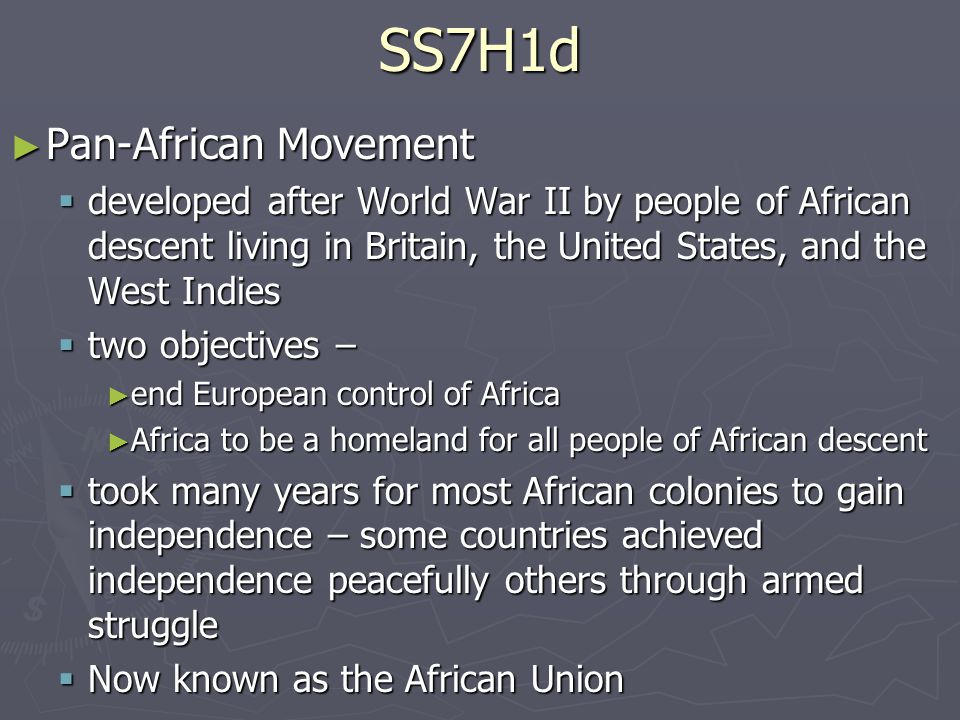 SS7H1d ► Pan-African Movement  developed after World War II by people of African descent living in Britain, the United States, and the West Indies  two objectives – ► end European control of Africa ► Africa to be a homeland for all people of African descent  took many years for most African colonies to gain independence – some countries achieved independence peacefully others through armed struggle  Now known as the African Union