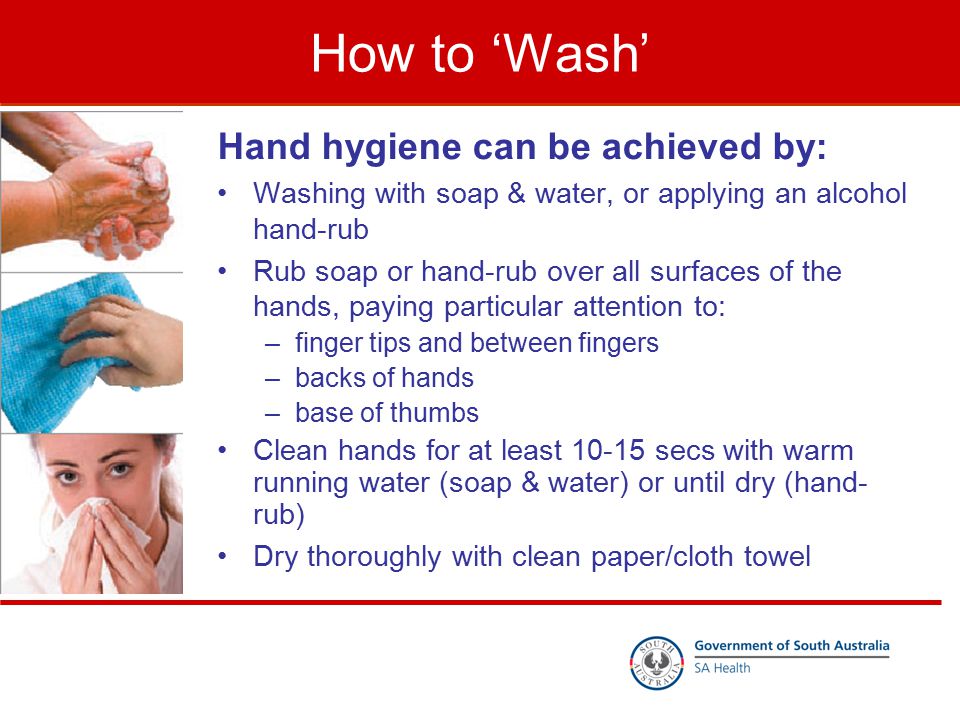 How to ‘Wash’ Hand hygiene can be achieved by: Washing with soap & water, or applying an alcohol hand-rub Rub soap or hand-rub over all surfaces of the hands, paying particular attention to: –finger tips and between fingers –backs of hands –base of thumbs Clean hands for at least secs with warm running water (soap & water) or until dry (hand- rub) Dry thoroughly with clean paper/cloth towel