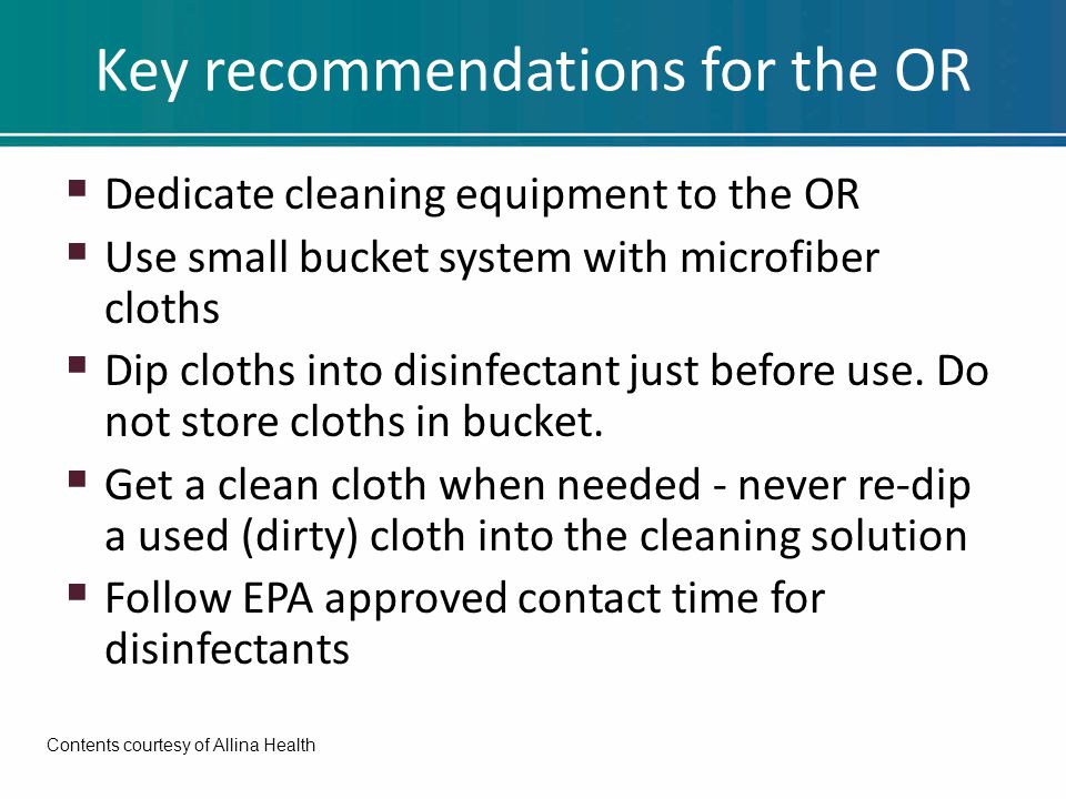 Key recommendations for the OR  Dedicate cleaning equipment to the OR  Use small bucket system with microfiber cloths  Dip cloths into disinfectant just before use.