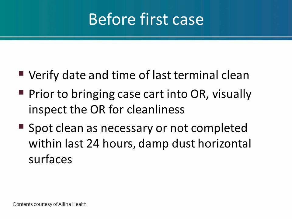 Before first case  Verify date and time of last terminal clean  Prior to bringing case cart into OR, visually inspect the OR for cleanliness  Spot clean as necessary or not completed within last 24 hours, damp dust horizontal surfaces Contents courtesy of Allina Health
