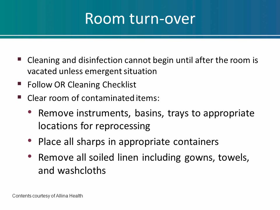 Room turn-over  Cleaning and disinfection cannot begin until after the room is vacated unless emergent situation  Follow OR Cleaning Checklist  Clear room of contaminated items: Remove instruments, basins, trays to appropriate locations for reprocessing Place all sharps in appropriate containers Remove all soiled linen including gowns, towels, and washcloths Contents courtesy of Allina Health