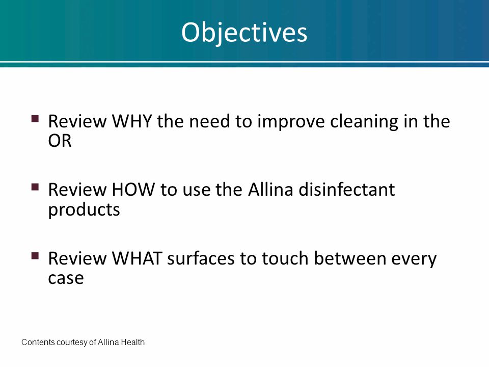 Objectives  Review WHY the need to improve cleaning in the OR  Review HOW to use the Allina disinfectant products  Review WHAT surfaces to touch between every case Contents courtesy of Allina Health
