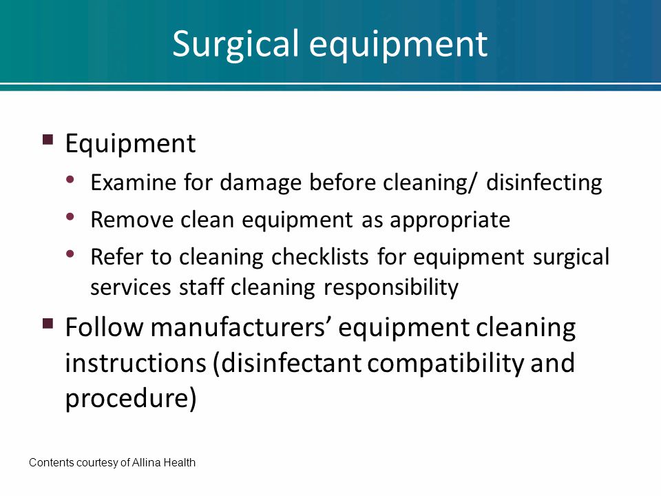 Surgical equipment  Equipment Examine for damage before cleaning/ disinfecting Remove clean equipment as appropriate Refer to cleaning checklists for equipment surgical services staff cleaning responsibility  Follow manufacturers’ equipment cleaning instructions (disinfectant compatibility and procedure) Contents courtesy of Allina Health