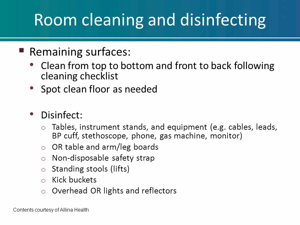 Room cleaning and disinfecting  Remaining surfaces: Clean from top to bottom and front to back following cleaning checklist Spot clean floor as needed Disinfect: o Tables, instrument stands, and equipment (e.g.