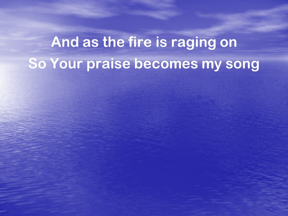 And as the fire is raging on So Your praise becomes my song