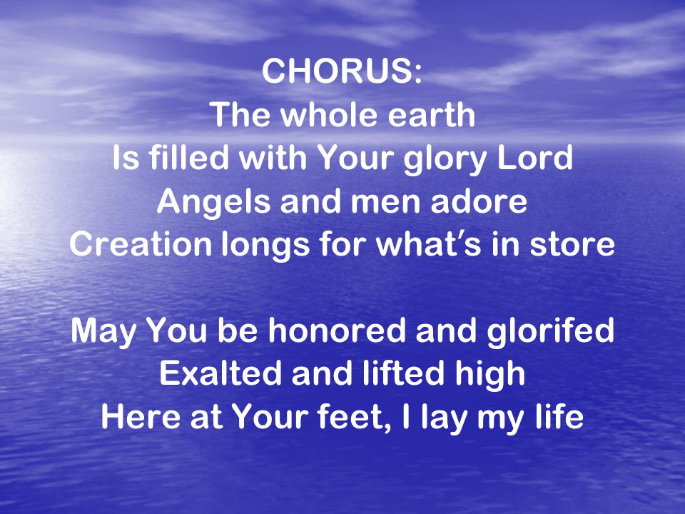 CHORUS: The whole earth Is filled with Your glory Lord Angels and men adore Creation longs for what ’ s in store May You be honored and glorifed Exalted and lifted high Here at Your feet, I lay my life