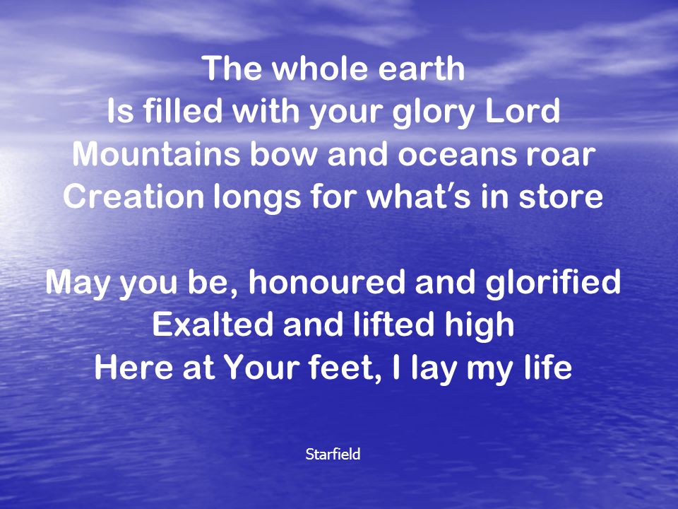 The whole earth Is filled with your glory Lord Mountains bow and oceans roar Creation longs for what ’ s in store May you be, honoured and glorified Exalted and lifted high Here at Your feet, I lay my life Starfield