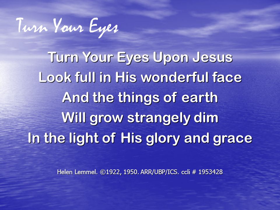 Turn Your Eyes Turn Your Eyes Upon Jesus Look full in His wonderful face And the things of earth Will grow strangely dim In the light of His glory and grace Helen Lemmel.