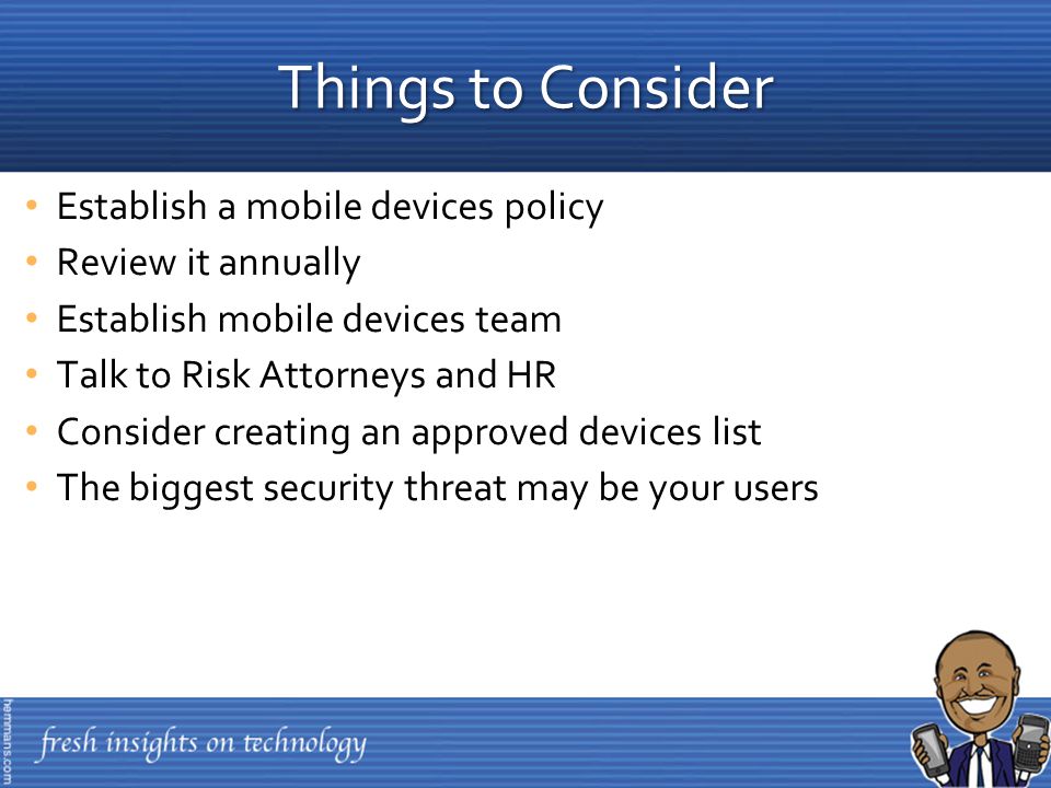 Establish a mobile devices policy Review it annually Establish mobile devices team Talk to Risk Attorneys and HR Consider creating an approved devices list The biggest security threat may be your users Things to Consider