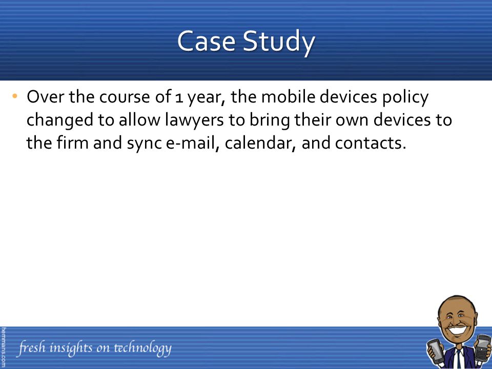 Over the course of 1 year, the mobile devices policy changed to allow lawyers to bring their own devices to the firm and sync  , calendar, and contacts.