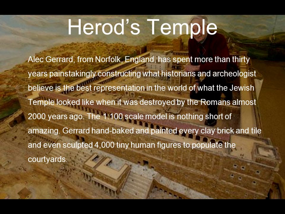 Herod’s Temple Alec Gerrard, from Norfolk, England, has spent more than thirty years painstakingly constructing what historians and archeologist believe is the best representation in the world of what the Jewish Temple looked like when it was destroyed by the Romans almost 2000 years ago.