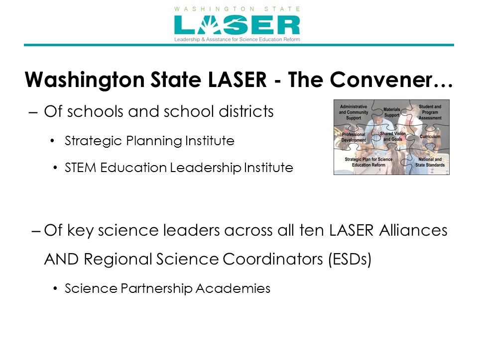 Washington State LASER - The Convener… – Of schools and school districts Strategic Planning Institute STEM Education Leadership Institute – Of key science leaders across all ten LASER Alliances AND Regional Science Coordinators (ESDs) Science Partnership Academies