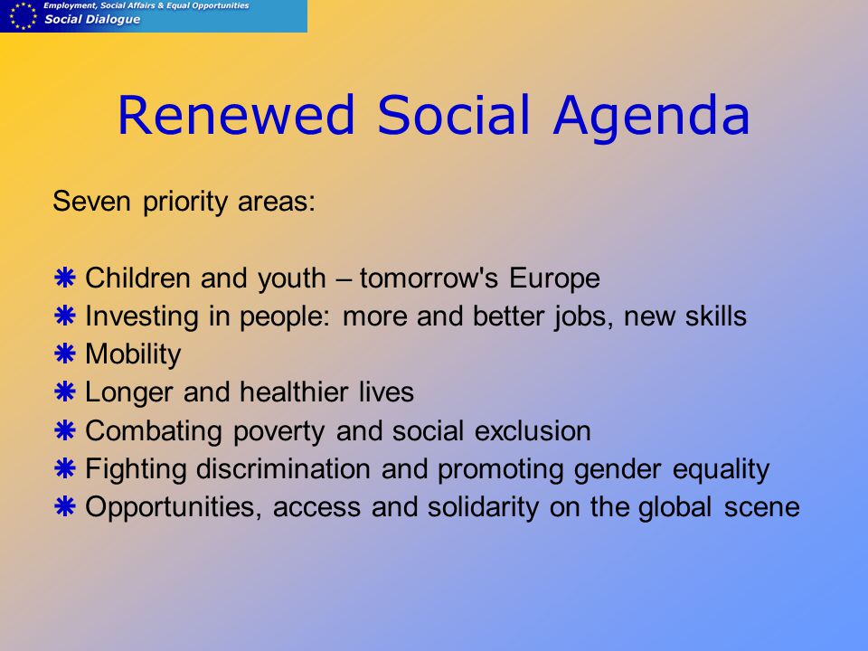 Renewed Social Agenda Seven priority areas:  Children and youth – tomorrow s Europe  Investing in people: more and better jobs, new skills  Mobility  Longer and healthier lives  Combating poverty and social exclusion  Fighting discrimination and promoting gender equality  Opportunities, access and solidarity on the global scene