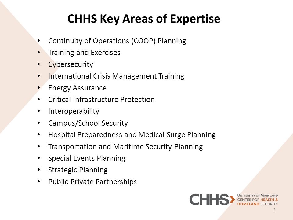 CHHS Key Areas of Expertise Continuity of Operations (COOP) Planning Training and Exercises Cybersecurity International Crisis Management Training Energy Assurance Critical Infrastructure Protection Interoperability Campus/School Security Hospital Preparedness and Medical Surge Planning Transportation and Maritime Security Planning Special Events Planning Strategic Planning Public-Private Partnerships 3