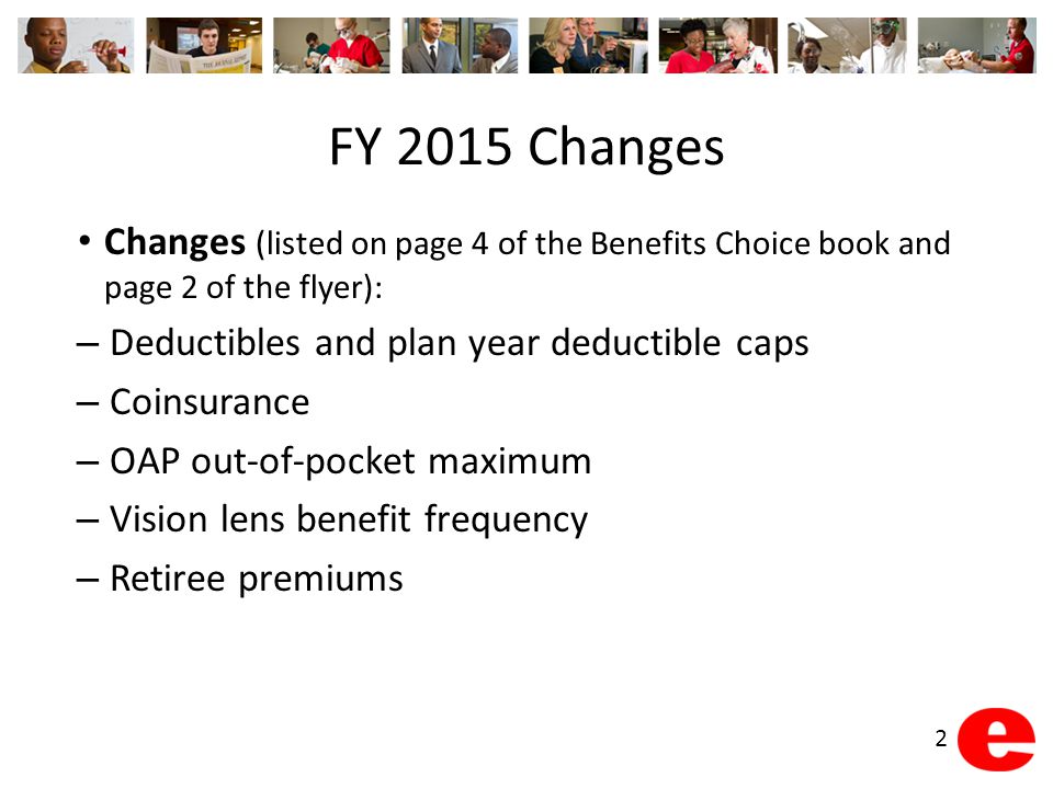 FY 2015 Changes Changes (listed on page 4 of the Benefits Choice book and page 2 of the flyer): – Deductibles and plan year deductible caps – Coinsurance – OAP out-of-pocket maximum – Vision lens benefit frequency – Retiree premiums 2