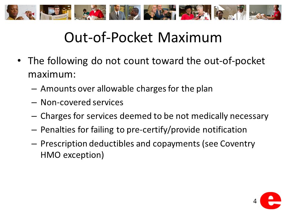 Out-of-Pocket Maximum The following do not count toward the out-of-pocket maximum: – Amounts over allowable charges for the plan – Non-covered services – Charges for services deemed to be not medically necessary – Penalties for failing to pre-certify/provide notification – Prescription deductibles and copayments (see Coventry HMO exception) 4