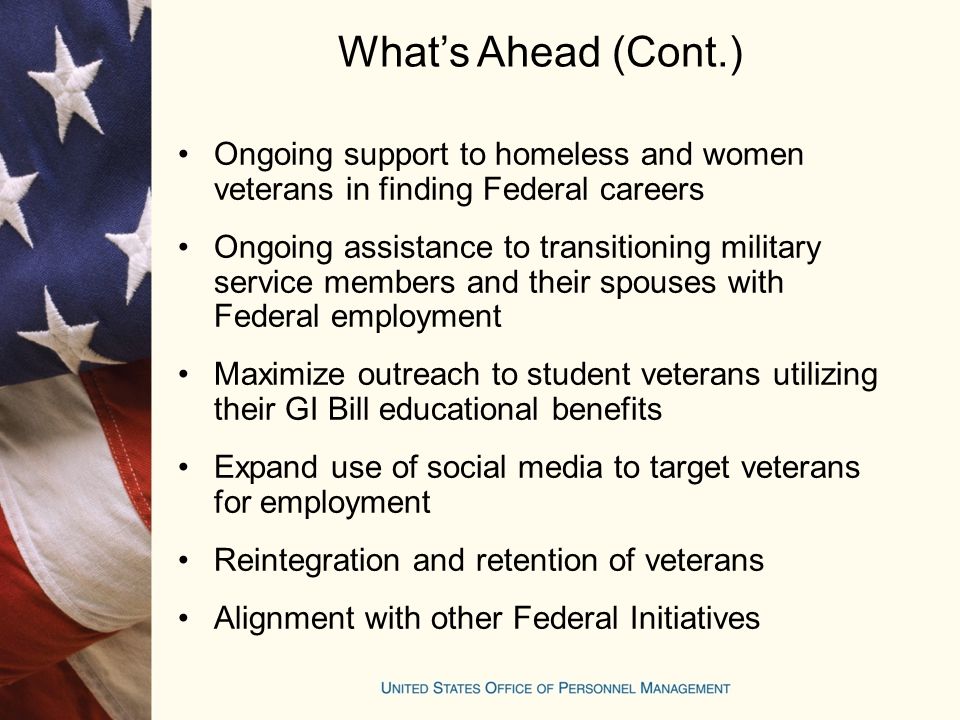 What’s Ahead (Cont.) Ongoing support to homeless and women veterans in finding Federal careers Ongoing assistance to transitioning military service members and their spouses with Federal employment Maximize outreach to student veterans utilizing their GI Bill educational benefits Expand use of social media to target veterans for employment Reintegration and retention of veterans Alignment with other Federal Initiatives
