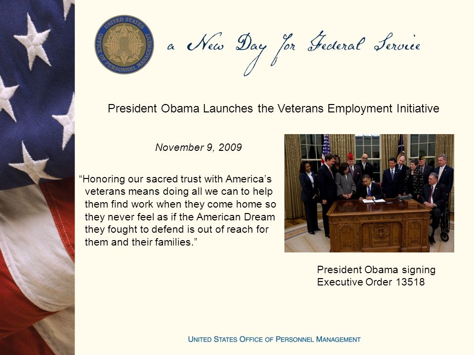November 9, 2009 President Obama Launches the Veterans Employment Initiative Honoring our sacred trust with America’s veterans means doing all we can to help them find work when they come home so they never feel as if the American Dream they fought to defend is out of reach for them and their families. President Obama signing Executive Order 13518