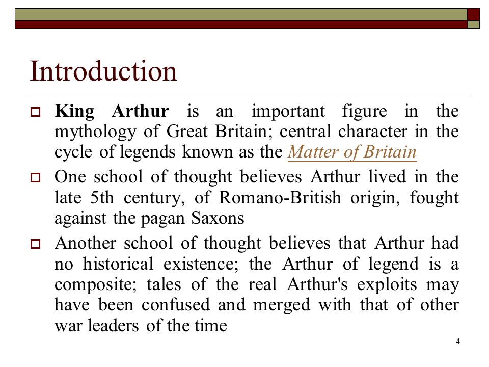 4 Introduction  King Arthur is an important figure in the mythology of Great Britain; central character in the cycle of legends known as the Matter of BritainMatter of Britain  One school of thought believes Arthur lived in the late 5th century, of Romano-British origin, fought against the pagan Saxons  Another school of thought believes that Arthur had no historical existence; the Arthur of legend is a composite; tales of the real Arthur s exploits may have been confused and merged with that of other war leaders of the time