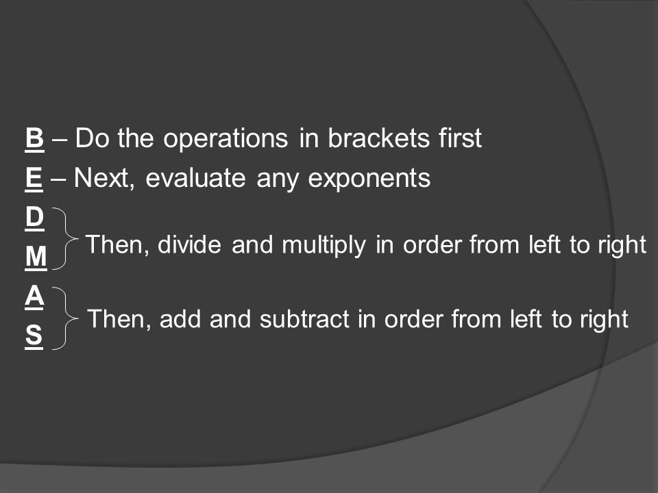 B – Do the operations in brackets first E – Next, evaluate any exponents D M A S Then, divide and multiply in order from left to right Then, add and subtract in order from left to right