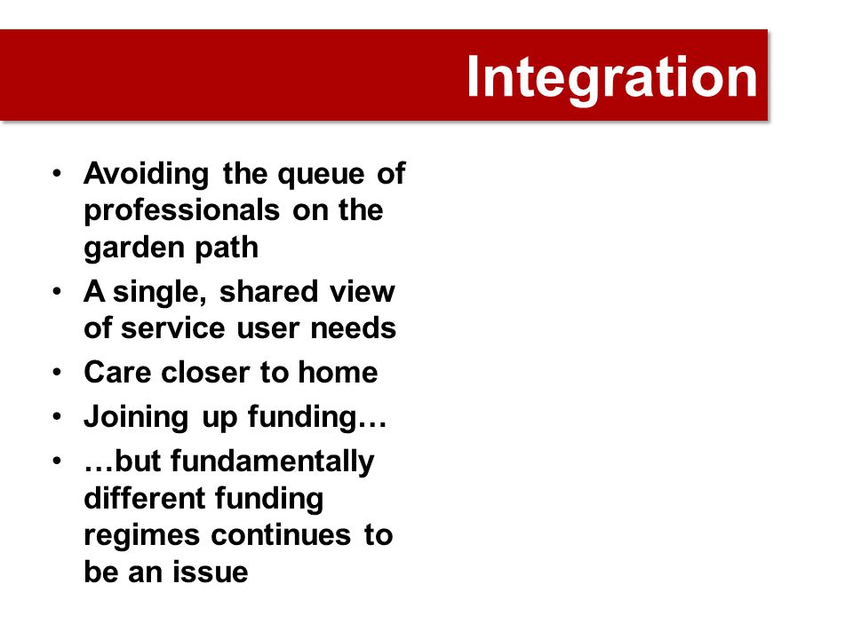 Integration Avoiding the queue of professionals on the garden path A single, shared view of service user needs Care closer to home Joining up funding… …but fundamentally different funding regimes continues to be an issue